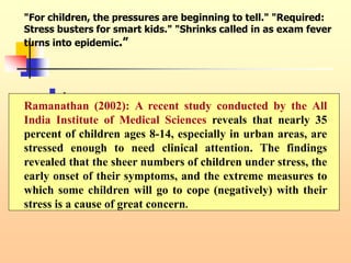 "For children, the pressures are beginning to tell." "Required:
Stress busters for smart kids." "Shrinks called in as exam fever
turns into epidemic.”
 .
Ramanathan (2002): A recent study conducted by the All
India Institute of Medical Sciences reveals that nearly 35
percent of children ages 8-14, especially in urban areas, are
stressed enough to need clinical attention. The findings
revealed that the sheer numbers of children under stress, the
early onset of their symptoms, and the extreme measures to
which some children will go to cope (negatively) with their
stress is a cause of great concern.
 