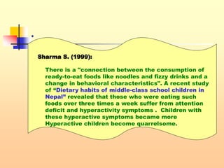 .
 .Sharma S. (1999):
There is a "connection between the consumption of
ready-to-eat foods like noodles and fizzy drinks and a
change in behavioral characteristics". A recent study
of “Dietary habits of middle-class school children in
Nepal” revealed that those who were eating such
foods over three times a week suffer from attention
deficit and hyperactivity symptoms . Children with
these hyperactive symptoms became more
Hyperactive children become quarrelsome.
 