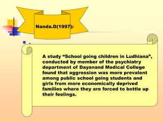 .
 .
Nanda.D(1997):
A study “School going children in Ludhiana”,
conducted by member of the psychiatry
department of Dayanand Medical College
found that aggression was more prevalent
among public school going students and
girls from more economically deprived
families where they are forced to bottle up
their feelings.
 