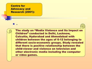 .
 .
Centre for
Advocacy and
Research (2001):
The study on “Media Violence and Its Impact on
Children” conducted in Delhi, Lucknow,
Calcutta, Hyderabad and Ahmedabad with
children between the ages of 6-12 belonging to
different socio-economic groups. Study revealed
that there is positive relationship between the
child-viewer and violence on television and
other electronic media including the computer
or video games.
 