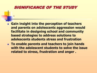 .
 Gain insight into the perception of teachers
and parents on adolescents aggression would
facilitate in designing school and community
based strategies to address solutions to
adolescents students stress and frustration
 To enable parents and teachers to join hands
with the adolescent students to solve the issue
related to stress, frustration and anger .
SIGNIFICANCE OF THE STUDY
 