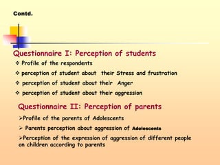 Contd.
Questionnaire I: Perception of students
 Profile of the respondents
 perception of student about their Stress and frustration
 perception of student about their Anger
 perception of student about their aggression
Questionnaire II: Perception of parents
Profile of the parents of Adolescents
 Parents perception about aggression of Adolescents
Perception of the expression of aggression of different people
on children according to parents
 