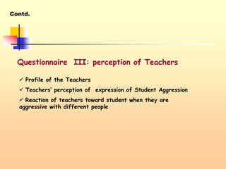 Contd.
Questionnaire III: perception of Teachers
 Profile of the Teachers
 Teachers’ perception of expression of Student Aggression
 Reaction of teachers toward student when they are
aggressive with different people
 