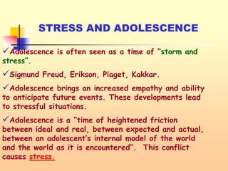 STRESS AND ADOLESCENCE
Adolescence is often seen as a time of “storm and
stress”.
Sigmund Freud, Erikson, Piaget, Kakkar.
Adolescence brings an increased empathy and ability
to anticipate future events. These developments lead
to stressful situations.
Adolescence is a “time of heightened friction
between ideal and real, between expected and actual,
between an adolescent’s internal model of the world
and the world as it is encountered”. This conflict
causes stress.
 