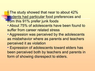 • The study showed that near to about 42%
students had particular food preferences and
from this 91% prefer junk foods
• About 75% of adolescents have been found to
suffer from career related stress
• Aggression was perceived by the adolescents
as misbehavior where as parents and teachers
perceived it as violation
• Expression of adolescents toward elders has
been perceived both by teachers and parents in
form of showing disrespect to elders.
 