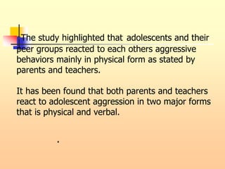 •The study highlighted that adolescents and their
peer groups reacted to each others aggressive
behaviors mainly in physical form as stated by
parents and teachers.
It has been found that both parents and teachers
react to adolescent aggression in two major forms
that is physical and verbal.
.
 