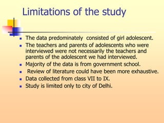 Limitations of the study
 The data predominately consisted of girl adolescent.
 The teachers and parents of adolescents who were
interviewed were not necessarily the teachers and
parents of the adolescent we had interviewed.
 Majority of the data is from government school.
 Review of literature could have been more exhaustive.
 Data collected from class VII to IX.
 Study is limited only to city of Delhi.
 