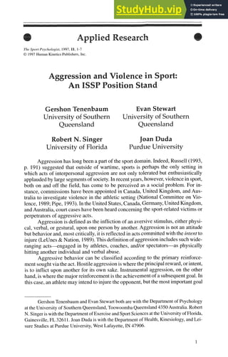 Applied Research
The Sport Psychologist, 1997,11, 1-7
O 1997 Human KineticsPublishers, Inc.
Aggression and Violence in Sport:
An ISSP Position Stand
Gershon Tenenbaum Evan Stewart
University of Southern University of Southern
Queensland Queensland
Robert N. Singer JoanDuda
University of Florida Purdue University
Aggression has long been a part of the sportdomain.Indeed,Russell(1993,
p. 191) suggested that outside of wartime, sports is perhaps the only setting in
which acts of interpersonal aggression are not only tolerated but enthusiastically
applaudedby largesegmentsof society. In recentyears,however,violence in sport,
both on and off the field, has come to be perceived as a social problem. For in-
stance, commissionshave been appointed in Canada,United Kingdom, and Aus-
tralia to investigate violence in the athletic setting (National Committee on Vio-
lence, 1989;Pipe, 1993).In the United States,Canada,Germany,United Kingdom,
and Australia,court cases have been heard concerningthe sport-related victims or
perpetratorsof aggressive acts.
Aggression is defined as the infliction of an aversivestimulus,either physi-
cal, verbal, or gestural, upon one person by another.Aggression is not an attitude
but behavior and,most critically, it is reflectedin actscommittedwith the intent to
injure (LeUnes& Nation, 1989).Thisdefinitionof aggressionincludessuchwide-
ranging acts-engaged in by athletes, coaches, andlor spectators-as physically
hitting another individual and verbal abuse.
Aggressive behavior can be classified according to the primary reinforce-
ment soughtviathe act. Hostileaggressionis wherethe principal reward,orintent,
is to inflict upon another for its own sake. Instrumental aggression,on the other
hand, is where the majorreinforcementis the achievementof a subsequentgoal.In
this case, an athletemay intendto injure the opponent,but the most importantgoal
GershonTenenbaumand Evan Stewartboth are with the Department of Psychology
atthe Universityof Southern Queensland,ToowoombaQueensland4350Australia.Robert
N.Singeris with theDepartmentof ExerciseandSportSciences attheUniversity ofFlorida,
Gainesville, FL 32611.Joan Duda is with the Departmentof Health,Kinesiology, and Lei-
sure Studies at Purdue University,West Lafayette, IN 47906.
 