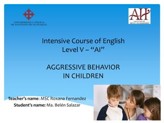 Intensive Course of English
Level V – “AI”
AGGRESSIVE BEHAVIOR
IN CHILDREN
Teacher’s name: MSC Roxana Fernandez
Student’s name: Ma. Belén Salazar
 