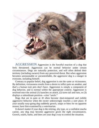 Contrary to popular belief, dog aggression is not the same as viciousness.
By definition, viciousness results from a desire to inflict pain on another, and
that’s a human trait pets don’t have. Aggression is simply a component of
dog behavior, and is normal within the appropriate context. Aggression is
resolved once the animal (1) launches an attack, (2) turns tail and runs, or (3)
displays a subordinate position—cries “uncle.”
Dogs that are in pain or ill often become short-tempered and exhibit
aggressive behavior when the owner unknowingly touches a sore place. If
your usually easy-going dog suddenly growls, snaps or bites for no apparent
reason, have him examined by a veterinarian.
It doesn't matter if your dog is the retiring, shy type, or a confident macho
canine, any dog may become aggressive given the right circumstances.
Growls, snarls, barks, and bites are your dog's way to control the situation.
AGGRESSION Aggression is the forceful reaction of a dog that
feels threatened. Aggression can be normal behavior under certain
circumstances. Dogs are naturally protective, and will often defend their
territory (including owners) from any perceived threat. But when aggression
becomes unreasonable or uncontrollable, the aggressive dog is a danger to
everyone, including himself.
AGGRESSION
 