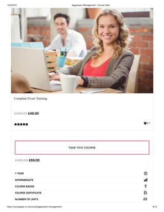 12/3/2018 Aggression Management - Course Gate
https://coursegate.co.uk/course/aggression-management/ 8/12
437
Complete Fiverr Training
£49.00£449.00

£69.00£489.00
1 YEAR
INTERMEDIATE
COURSE BADGE
COURSE CERTIFICATE
22NUMBER OF UNITS
TAKE THIS COURSE
 