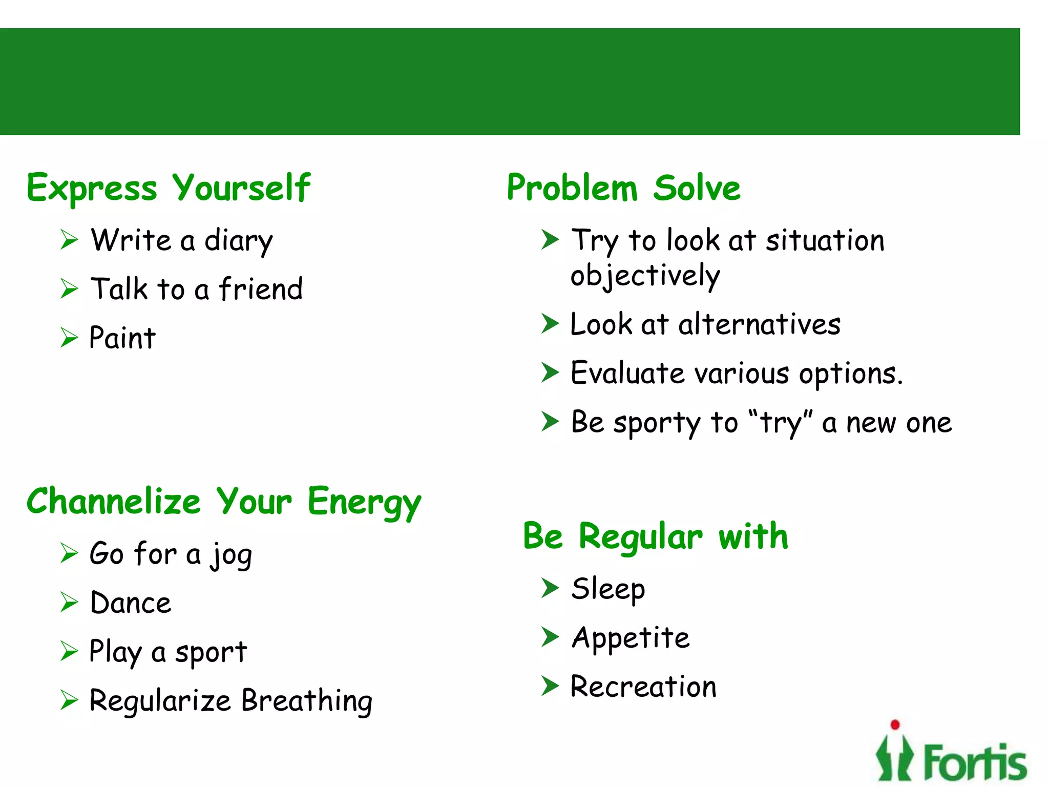 Express Yourself
 Write a diary
 Talk to a friend
 Paint
Channelize Your Energy
 Go for a jog
 Dance
 Play a sport
 Regularize Breathing
Problem Solve
 Try to look at situation
objectively
 Look at alternatives
 Evaluate various options.
 Be sporty to “try” a new one
Be Regular with
 Sleep
 Appetite
 Recreation
 