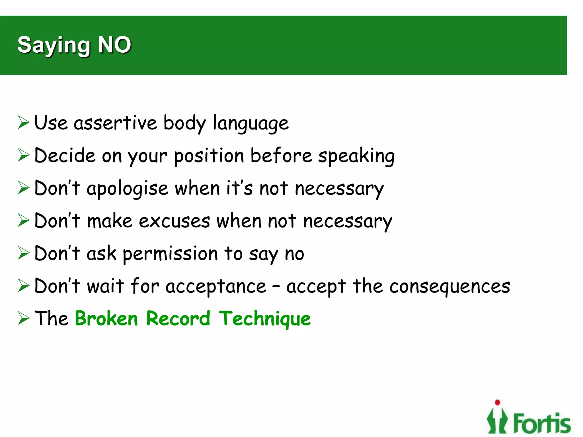 Saying NO
Use assertive body language
Decide on your position before speaking
Don’t apologise when it’s not necessary
Don’t make excuses when not necessary
Don’t ask permission to say no
Don’t wait for acceptance – accept the consequences
The Broken Record Technique
 