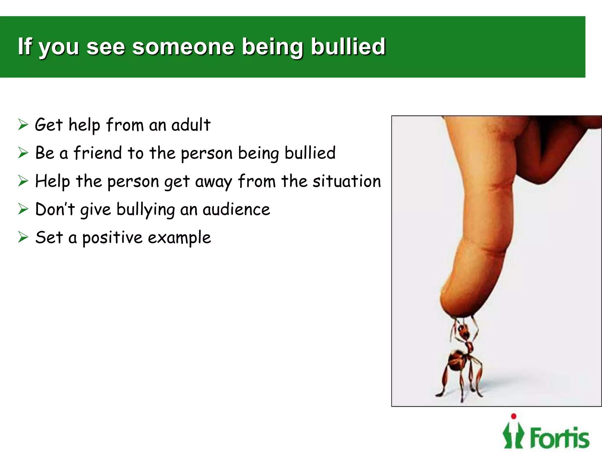 If you see someone being bullied
 Get help from an adult
 Be a friend to the person being bullied
 Help the person get away from the situation
 Don’t give bullying an audience
 Set a positive example
 