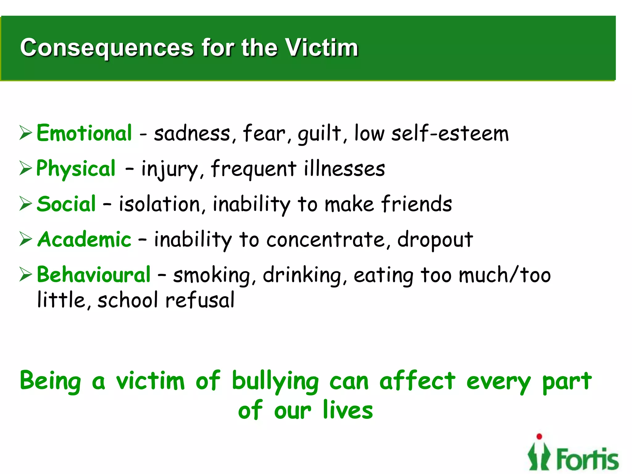 Consequences for the Victim
Emotional - sadness, fear, guilt, low self-esteem
Physical – injury, frequent illnesses
Social – isolation, inability to make friends
Academic – inability to concentrate, dropout
Behavioural – smoking, drinking, eating too much/too
little, school refusal
Being a victim of bullying can affect every part
of our lives
 