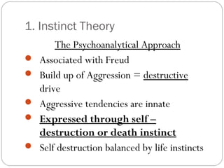 1. Instinct Theory
The Psychoanalytical Approach
 Associated with Freud
 Build up of Aggression = destructive
drive
 Aggressive tendencies are innate
 Expressed through self –
destruction or death instinct
 Self destruction balanced by life instincts
 