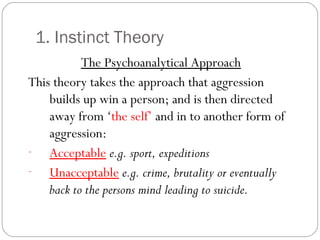 1. Instinct Theory
The Psychoanalytical Approach
This theory takes the approach that aggression
builds up win a person; and is then directed
away from ‘the self’ and in to another form of
aggression:
- Acceptable e.g. sport, expeditions
- Unacceptable e.g. crime, brutality or eventually
back to the persons mind leading to suicide.
 