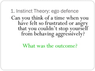 1. Instinct Theory: ego defence
Can you think of a time when you
have felt so frustrated or angry
that you couldn’t stop yourself
from behaving aggressively?
What was the outcome?
 
