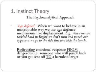 1. Instinct Theory
The Psychoanalytical Approach
- ‘Ego defence’: When we want to behave in an
unacceptable way we use ego defence
mechanisms like displacement. E.g. When we are
tackled hard in Rugby we don’t turn and punch our
opponent we go to the side line and kick the bench.
- Redirecting emotional response FROM
dangerous i.e. someone who will punch back
or you get sent off TO a harmless target.
 