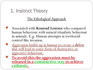 1. Instinct Theory
The Ethological Approach
 Associated with Konrad Lorenz who compared
human behaviour with natural ritualistic behaviour
in animals. E.g. Human attempts at territorial
control like invasion.
 Aggression builds up in human to create a drive
that will lead to some form of destructive or
aggressive behaviour.
 To avoid this the aggression must be
released in a constructive way to achieve
catharsis.
 
