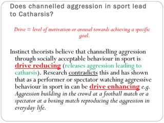 Does channelled aggression in sport lead
to Catharsis?
Drive = level of motivation or arousal towards achieving a specific
goal.
Instinct theorists believe that channelling aggression
through socially acceptable behaviour in sport is
drive reducing (releases aggression leading to
catharsis). Research contradicts this and has shown
that as a performer or spectator watching aggressive
behaviour in sport in can be drive enhancing e.g.
Aggression building in the crowd at a football match or a
spectator at a boxing match reproducing the aggression in
everyday life.
 