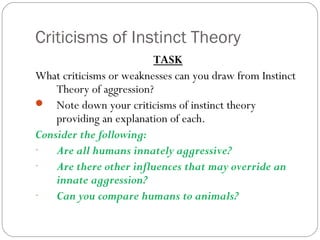 Criticisms of Instinct Theory
TASK
What criticisms or weaknesses can you draw from Instinct
Theory of aggression?
 Note down your criticisms of instinct theory
providing an explanation of each.
Consider the following:
- Are all humans innately aggressive?
- Are there other influences that may override an
innate aggression?
- Can you compare humans to animals?
 
