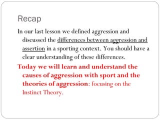 Recap
In our last lesson we defined aggression and
discussed the differences between aggression and
assertion in a sporting context. You should have a
clear understanding of these differences.
Today we will learn and understand the
causes of aggression with sport and the
theories of aggression: focusing on the
Instinct Theory.
 