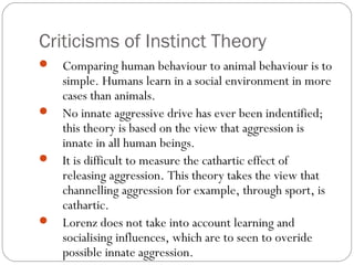 Criticisms of Instinct Theory
 Comparing human behaviour to animal behaviour is to
simple. Humans learn in a social environment in more
cases than animals.
 No innate aggressive drive has ever been indentified;
this theory is based on the view that aggression is
innate in all human beings.
 It is difficult to measure the cathartic effect of
releasing aggression. This theory takes the view that
channelling aggression for example, through sport, is
cathartic.
 Lorenz does not take into account learning and
socialising influences, which are to seen to overide
possible innate aggression.
 