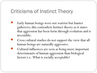 Criticisms of Instinct Theory
 Early human beings were not warrior but hunter
gatherers; this contradicts Instinct theory as it states
that aggression has been form through evolution and is
inventible.
 Cross cultural studies do not support the view that all
human beings are naturally aggressive.
 Cultural influences are seen as being more important
determinants of human aggression than biological
factors i.e. What is socially acceptable?
 