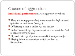 Causes of aggression
Individual performers may act aggressively when:
They are losing (particularly when success has high intrinsic
(pride) or extrinsic value (money) ).
Officiating is seen a unfair e.g. bad decision
Embarrassment e.g. they have made an error which has lead
to opponent scoring a goal
Physical pain e.g. they have been tackled hard previously
Playing below expectations which can lead to
frustration.
 