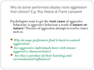 Why do some performers display more aggression
than others? E.g. Roy Keane & Frank Lampard
Psychologists want to get the root cause of aggressive
behaviour; is aggressive behaviour a result of nature or
nature? Theories of aggression attempt to resolve issues
such as:
Why do some performers find it hard to control
aggression?
Are aggressive individuals born with innate
aggressive characteristics?
 Are they a product of their learning and
environmental influences?
 