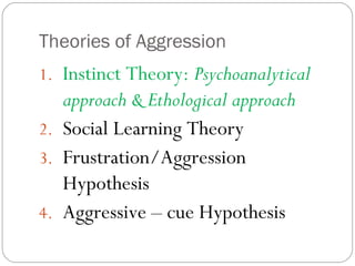Theories of Aggression
1. Instinct Theory: Psychoanalytical
approach & Ethological approach
2. Social Learning Theory
3. Frustration/Aggression
Hypothesis
4. Aggressive – cue Hypothesis
 