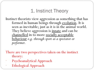1. Instinct Theory
Instinct theorists view aggression as something that has
formed in human beings through evolution. It is
seen as inevitable; just as it is in the animal world.
They believe aggression is innate and can be
channelled in to more socially acceptable
behaviour e.g. through sport as a spectator or
performer.
There are two perspectives taken on the instinct
theory:
- Psychoanalytical Approach
- Ethological Approach
 