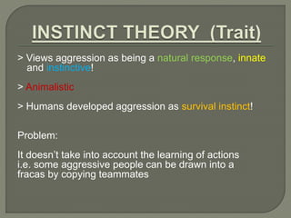 > Views aggression as being a natural response, innate 
and instinctive! 
> Animalistic 
> Humans developed aggression as survival instinct! 
Problem: 
It doesn’t take into account the learning of actions 
i.e. some aggressive people can be drawn into a 
fracas by copying teammates 
 