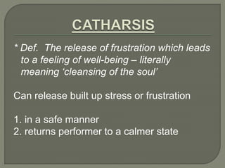 * Def. The release of frustration which leads 
to a feeling of well-being – literally 
meaning ‘cleansing of the soul’ 
Can release built up stress or frustration 
1. in a safe manner 
2. returns performer to a calmer state 
 