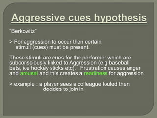 “Berkowitz” 
> For aggression to occur then certain 
stimuli (cues) must be present. 
These stimuli are cues for the performer which are 
subconsciously linked to Aggression (e.g baseball 
bats, ice hockey sticks etc). Frustration causes anger 
and arousal and this creates a readiness for aggression 
> example : a player sees a colleague fouled then 
decides to join in 
 