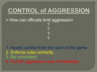 > How can officials limit aggression 
? 
? 
? 
? 
1. Assert control from the start of the game 
2. Enforce rules correctly 
3. Be consistent 
4. Punish aggressive acts immediately 
 