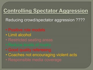 Reducing crowd/spectator aggression ???? 
• Positive role models 
• Limit alcohol 
• Restricted seating areas 
• Reduce levels of rivalry 
• Good quality refereeing 
• Coaches not encouraging violent acts 
• Responsible media coverage 
