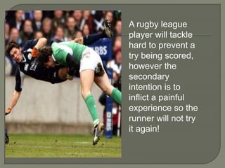 A rugby league 
player will tackle 
hard to prevent a 
try being scored, 
however the 
secondary 
intention is to 
inflict a painful 
experience so the 
runner will not try 
it again! 
 