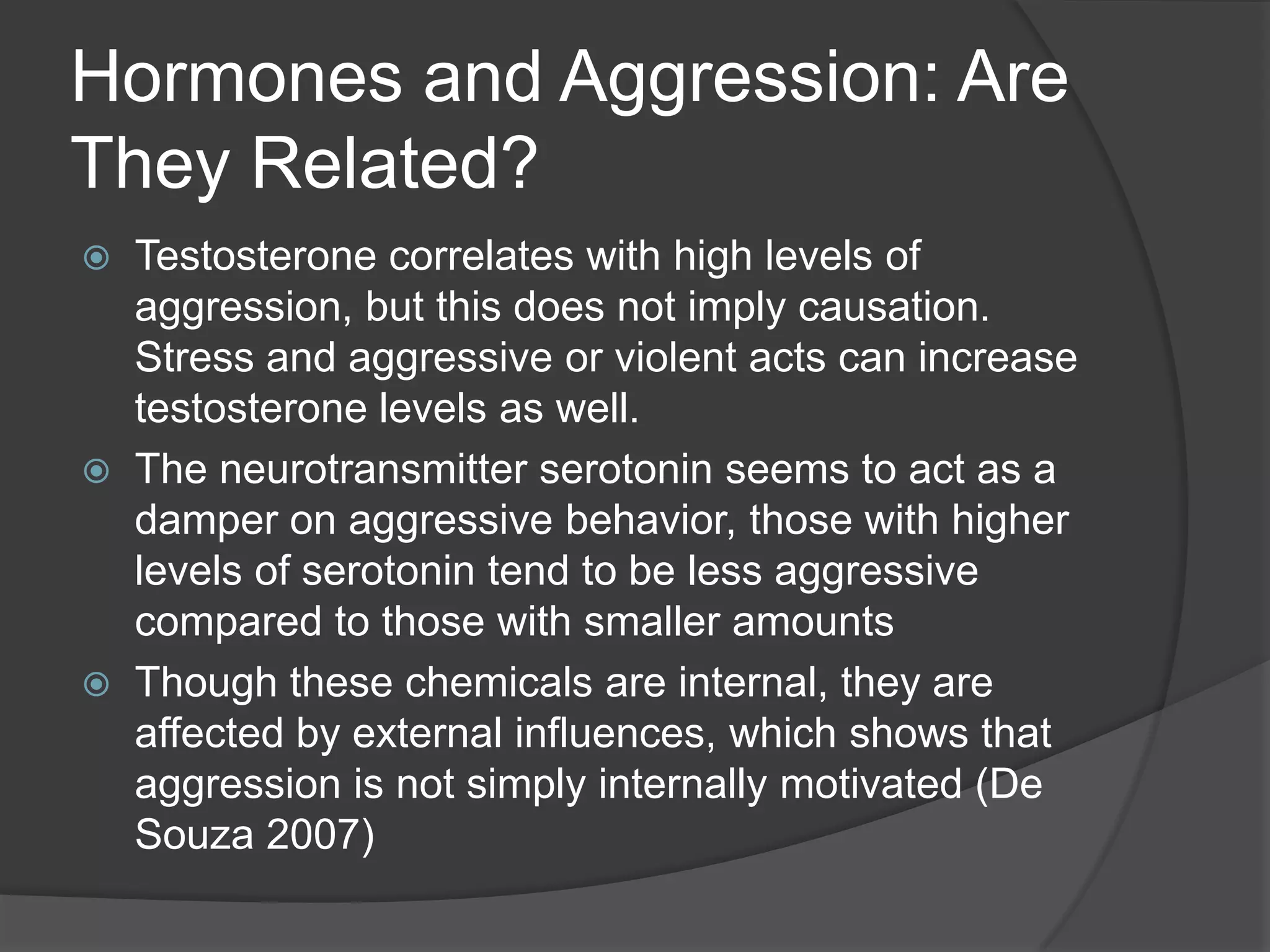 Hormones and Aggression: Are They Related?Testosterone correlates with high levels of aggression, but this does not imply causation. Stress and aggressive or violent acts can increase testosterone levels as well.The neurotransmitter serotonin seems to act as a damper on aggressive behavior, those with higher levels of serotonin tend to be less aggressive compared to those with smaller amounts Though these chemicals are internal, they are affected by external influences, which shows that aggression is not simply internally motivated (De Souza 2007)