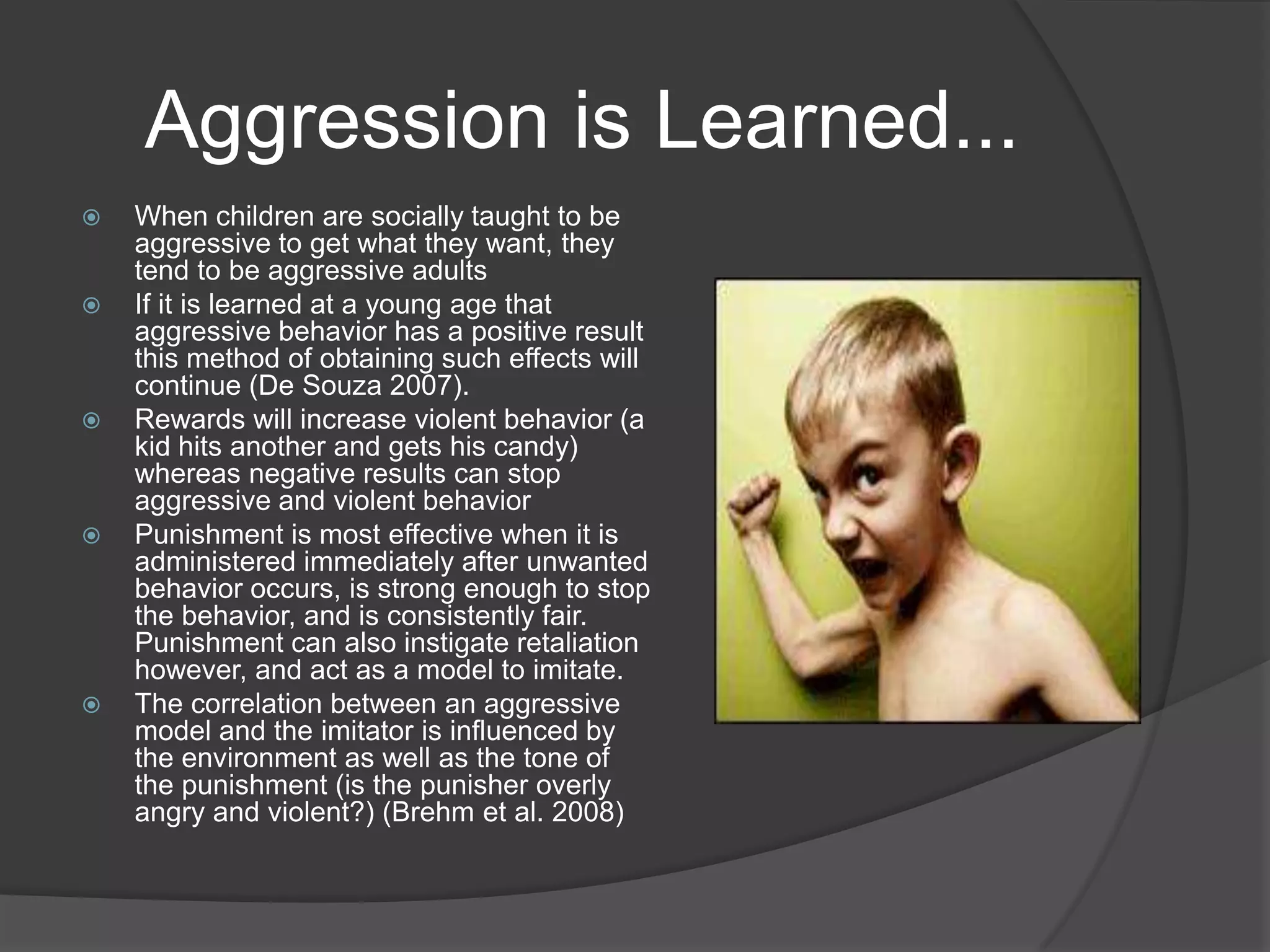 Aggression is Learned...When children are socially taught to be aggressive to get what they want, they tend to be aggressive adultsIf it is learned at a young age that aggressive behavior has a positive result this method of obtaining such effects will continue (De Souza 2007). Rewards will increase violent behavior (a kid hits another and gets his candy) whereas negative results can stop aggressive and violent behaviorPunishment is most effective when it is administered immediately after unwanted behavior occurs, is strong enough to stop the behavior, and is consistently fair. Punishment can also instigate retaliation however, and act as a model to imitate. The correlation between an aggressive model and the imitator is influenced by the environment as well as the tone of the punishment (is the punisher overly angry and violent?) (Brehm et al. 2008)