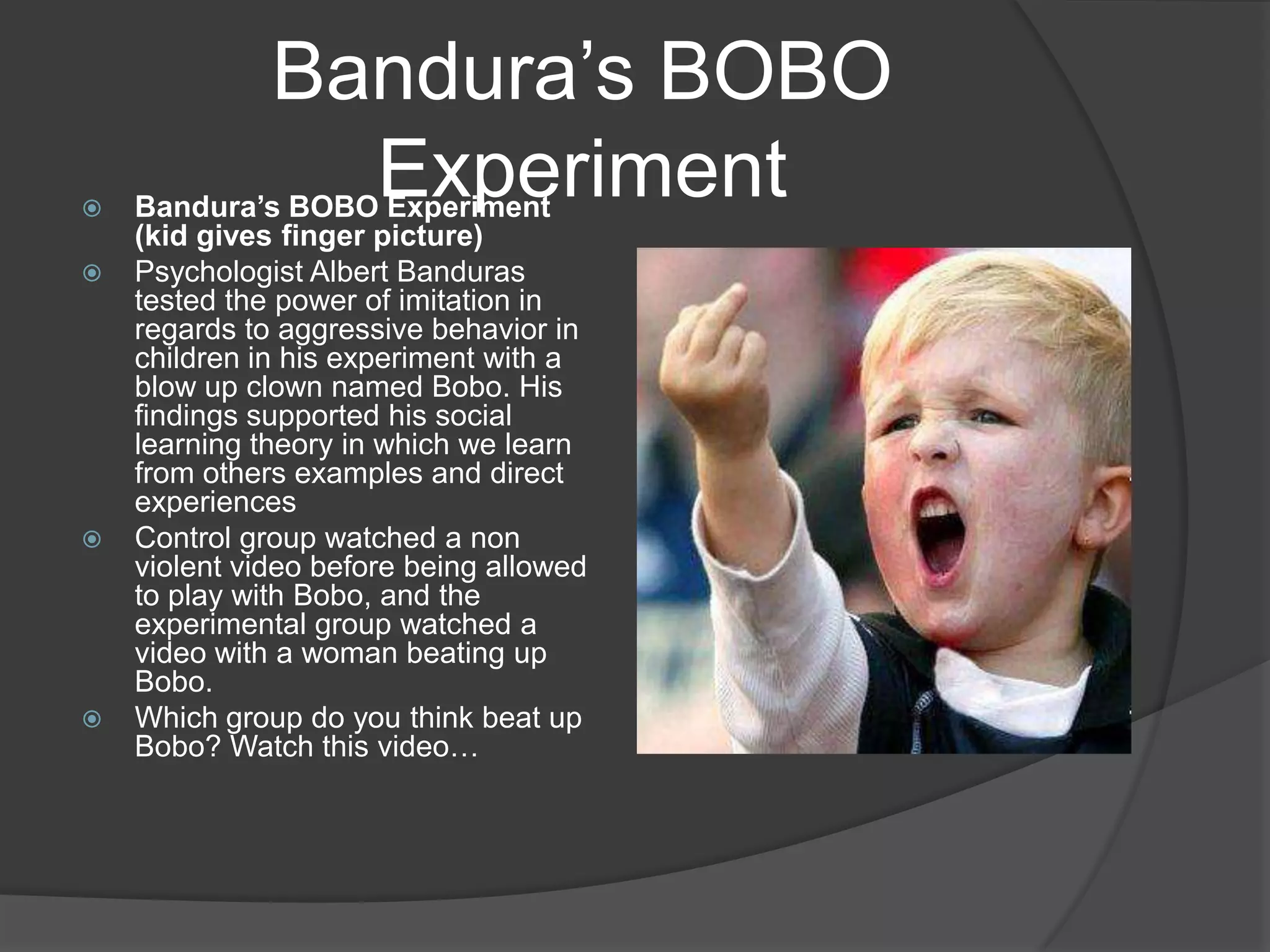 Bandura’s BOBO ExperimentBandura’s BOBO Experiment (kid gives finger picture)Psychologist Albert Banduras tested the power of imitation in regards to aggressive behavior in children in his experiment with a blow up clown named Bobo. His findings supported his social learning theory in which we learn from others examples and direct experiencesControl group watched a non violent video before being allowed to play with Bobo, and the experimental group watched a video with a woman beating up Bobo.Which group do you think beat up Bobo? Watch this video…