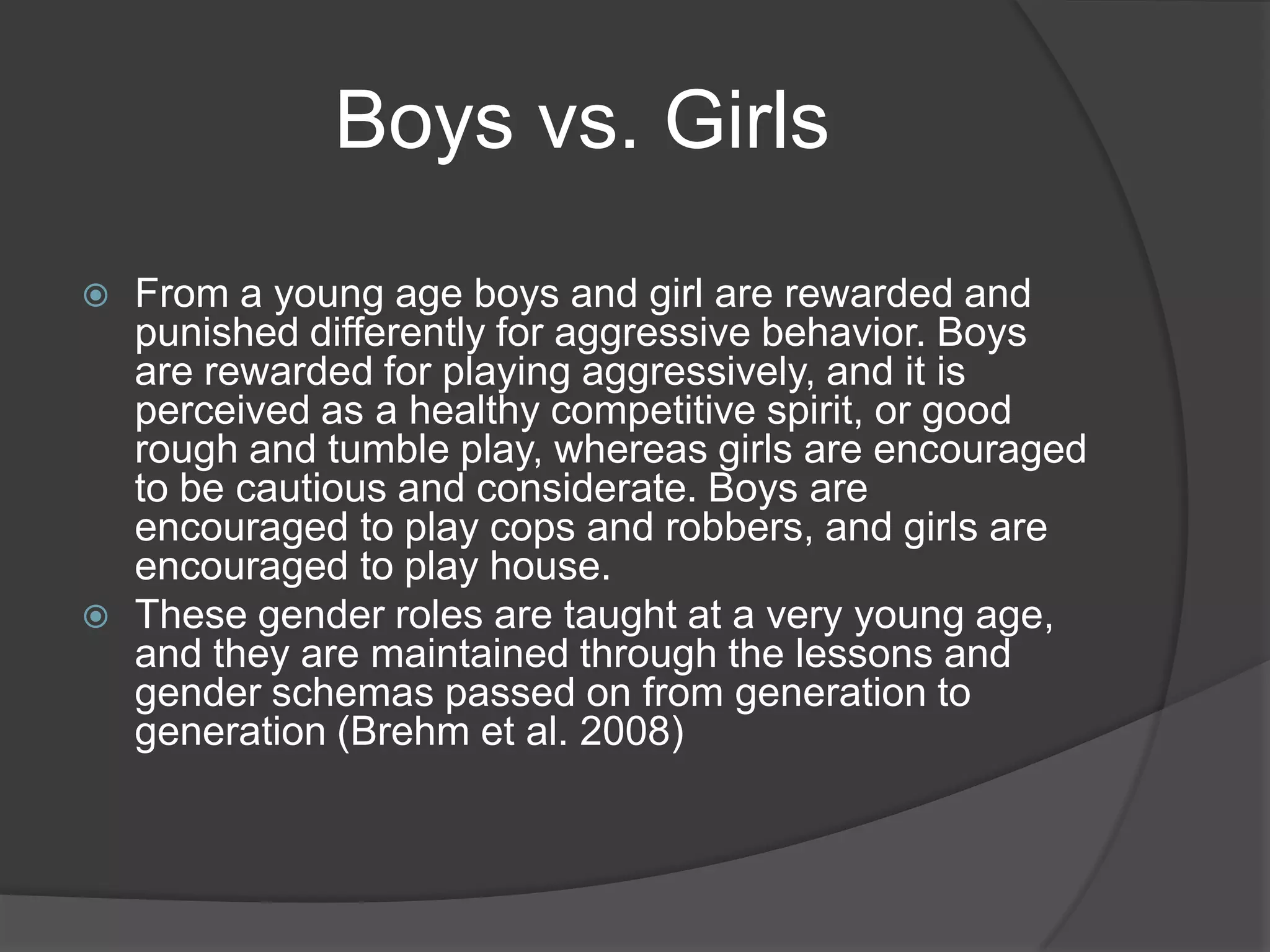 Boys vs. GirlsFrom a young age boys and girl are rewarded and punished differently for aggressive behavior. Boys are rewarded for playing aggressively, and it is perceived as a healthy competitive spirit, or good rough and tumble play, whereas girls are encouraged to be cautious and considerate. Boys are encouraged to play cops and robbers, and girls are encouraged to play house.These gender roles are taught at a very young age, and they are maintained through the lessons and gender schemas passed on from generation to generation (Brehm et al. 2008)