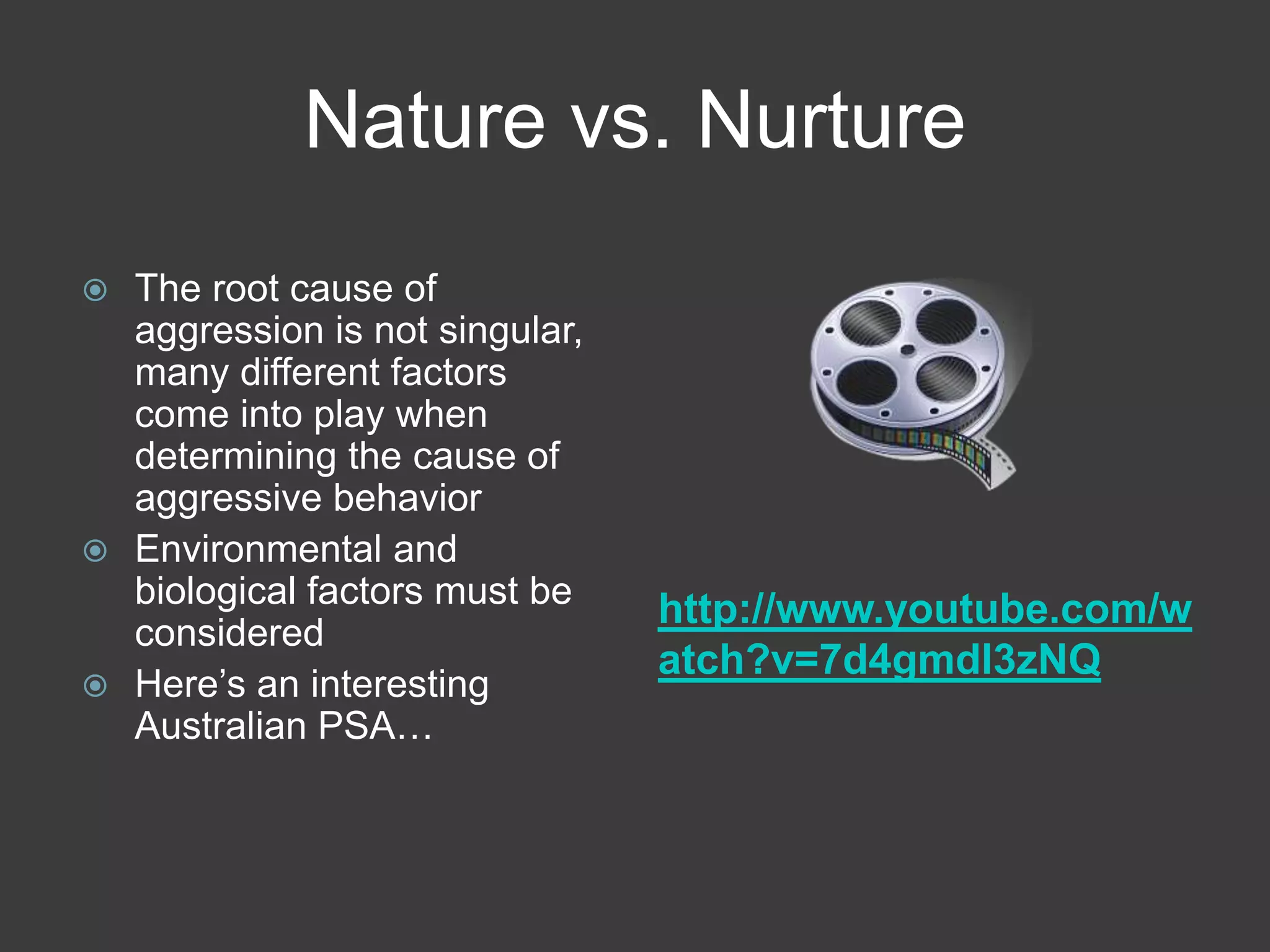Nature vs. Nurturehttp://www.youtube.com/watch?v=7d4gmdl3zNQThe root cause of aggression is not singular, many different factors come into play when determining the cause of aggressive behaviorEnvironmental and biological factors must be considered Here’s an interesting Australian PSA…