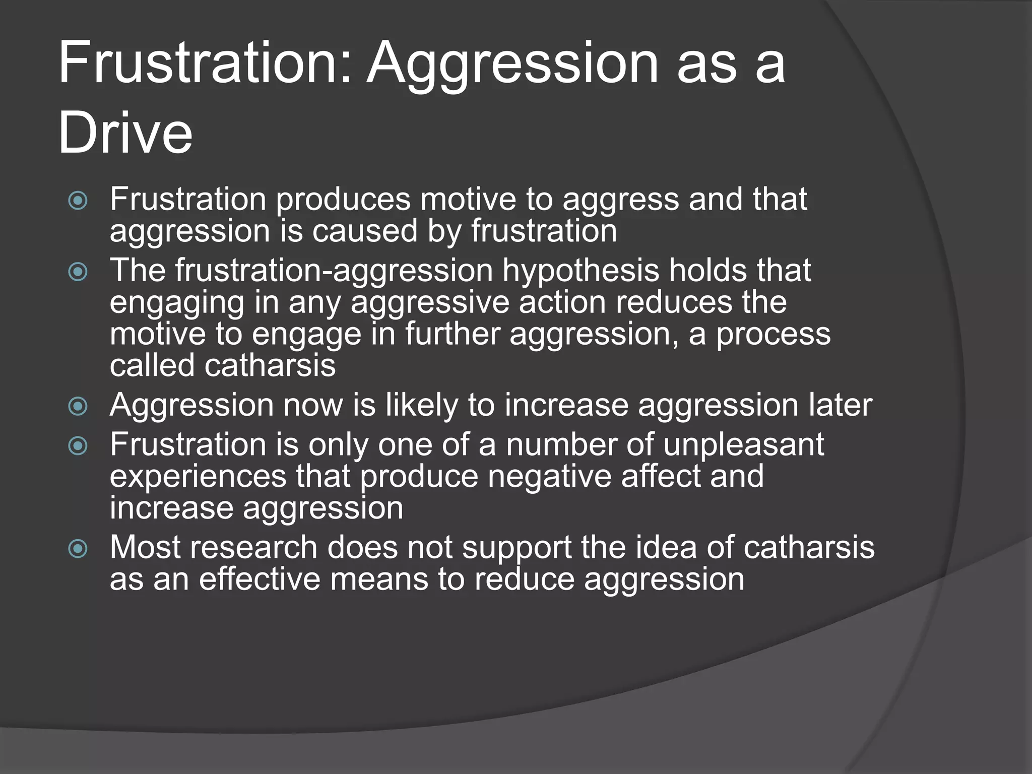 Frustration: Aggression as a DriveFrustration produces motive to aggress and that aggression is caused by frustrationThe frustration-aggression hypothesis holds that engaging in any aggressive action reduces the motive to engage in further aggression, a process called catharsisAggression now is likely to increase aggression laterFrustration is only one of a number of unpleasant experiences that produce negative affect and increase aggressionMost research does not support the idea of catharsis as an effective means to reduce aggression