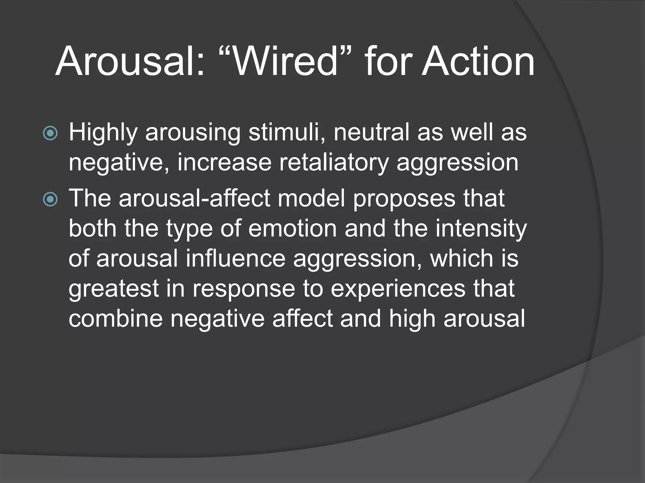 Arousal: “Wired” for ActionHighly arousing stimuli, neutral as well as negative, increase retaliatory aggressionThe arousal-affect model proposes that both the type of emotion and the intensity of arousal influence aggression, which is greatest in response to experiences that combine negative affect and high arousal