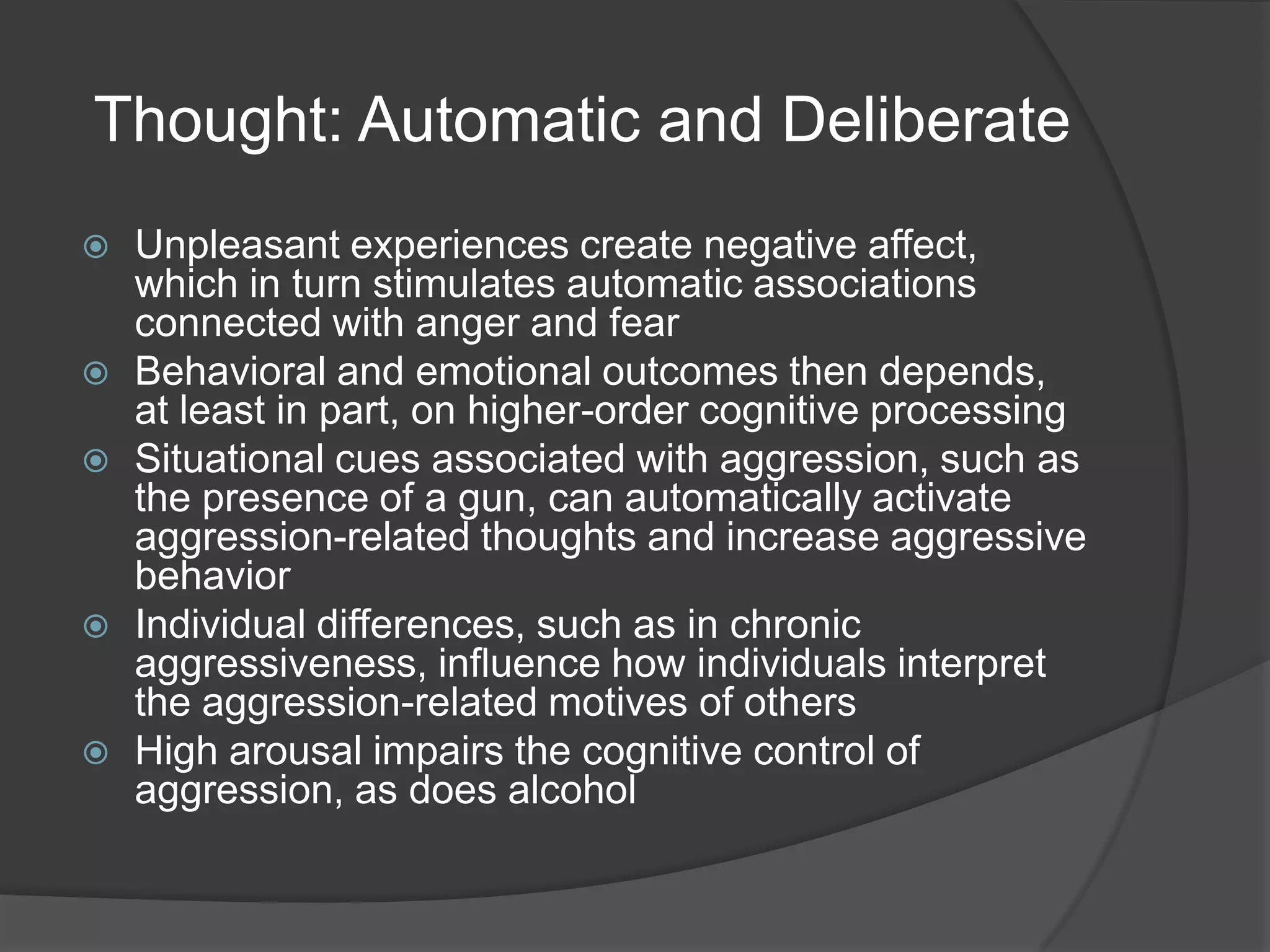 Thought: Automatic and DeliberateUnpleasant experiences create negative affect, which in turn stimulates automatic associations connected with anger and fearBehavioral and emotional outcomes then depends, at least in part, on higher-order cognitive processingSituational cues associated with aggression, such as the presence of a gun, can automatically activate aggression-related thoughts and increase aggressive behaviorIndividual differences, such as in chronic aggressiveness, influence how individuals interpret the aggression-related motives of othersHigh arousal impairs the cognitive control of aggression, as does alcohol