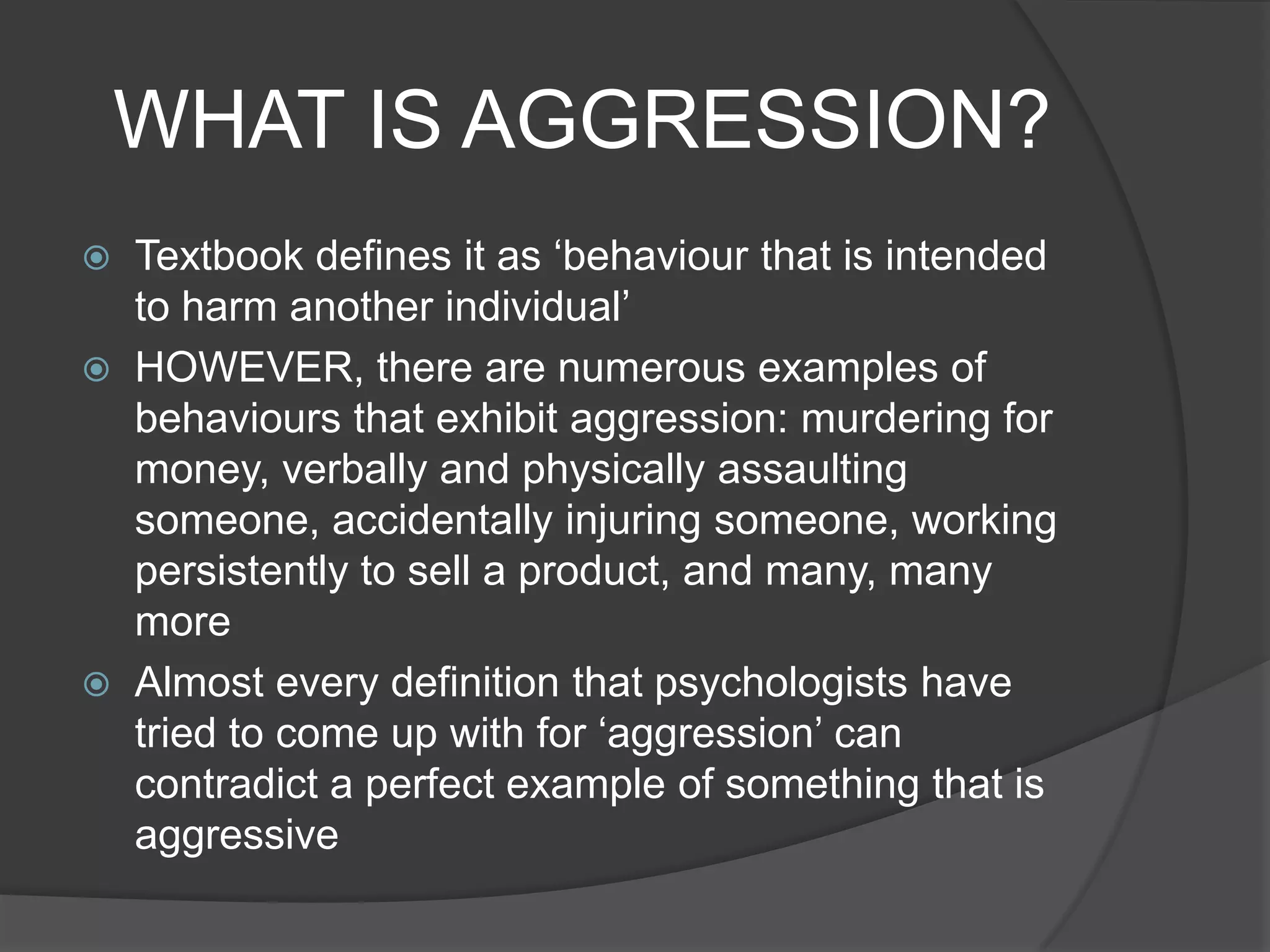 WHAT IS AGGRESSION?Textbook defines it as ‘behaviour that is intended to harm another individual’HOWEVER, there are numerous examples of behaviours that exhibit aggression: murdering for money, verbally and physically assaulting someone, accidentally injuring someone, working persistently to sell a product, and many, many moreAlmost every definition that psychologists have tried to come up with for ‘aggression’ can contradict a perfect example of something that is aggressive