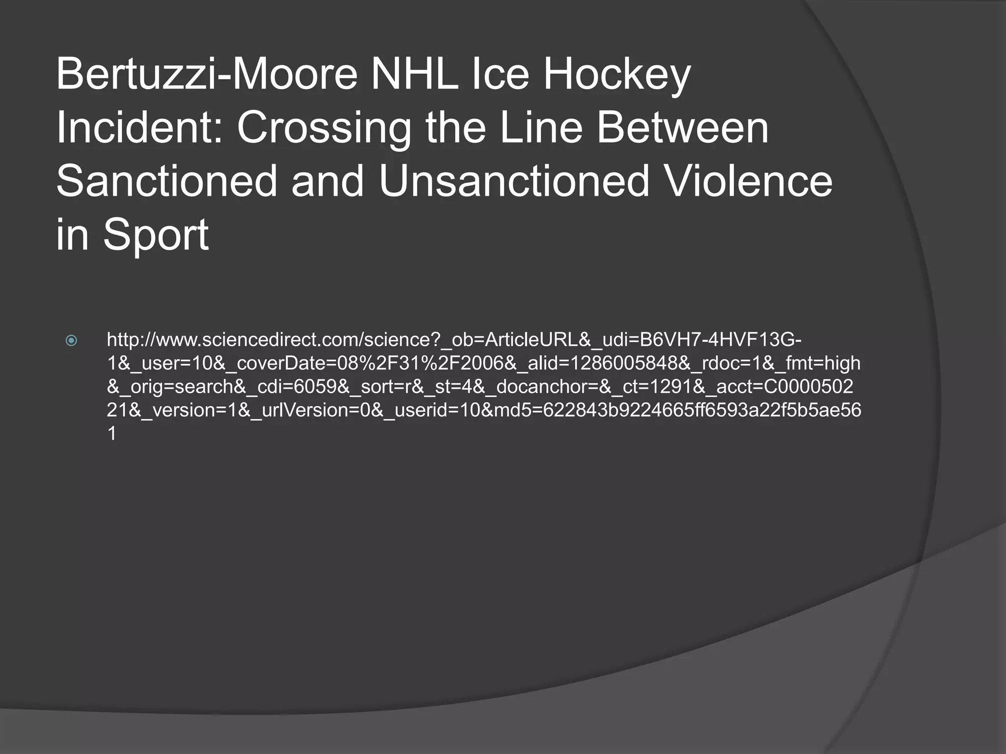 Bertuzzi-Moore NHL Ice Hockey Incident: Crossing the Line Between Sanctioned and Unsanctioned Violence in Sporthttp://www.sciencedirect.com/science?_ob=ArticleURL&_udi=B6VH7-4HVF13G-1&_user=10&_coverDate=08%2F31%2F2006&_alid=1286005848&_rdoc=1&_fmt=high&_orig=search&_cdi=6059&_sort=r&_st=4&_docanchor=&_ct=1291&_acct=C000050221&_version=1&_urlVersion=0&_userid=10&md5=622843b9224665ff6593a22f5b5ae561   