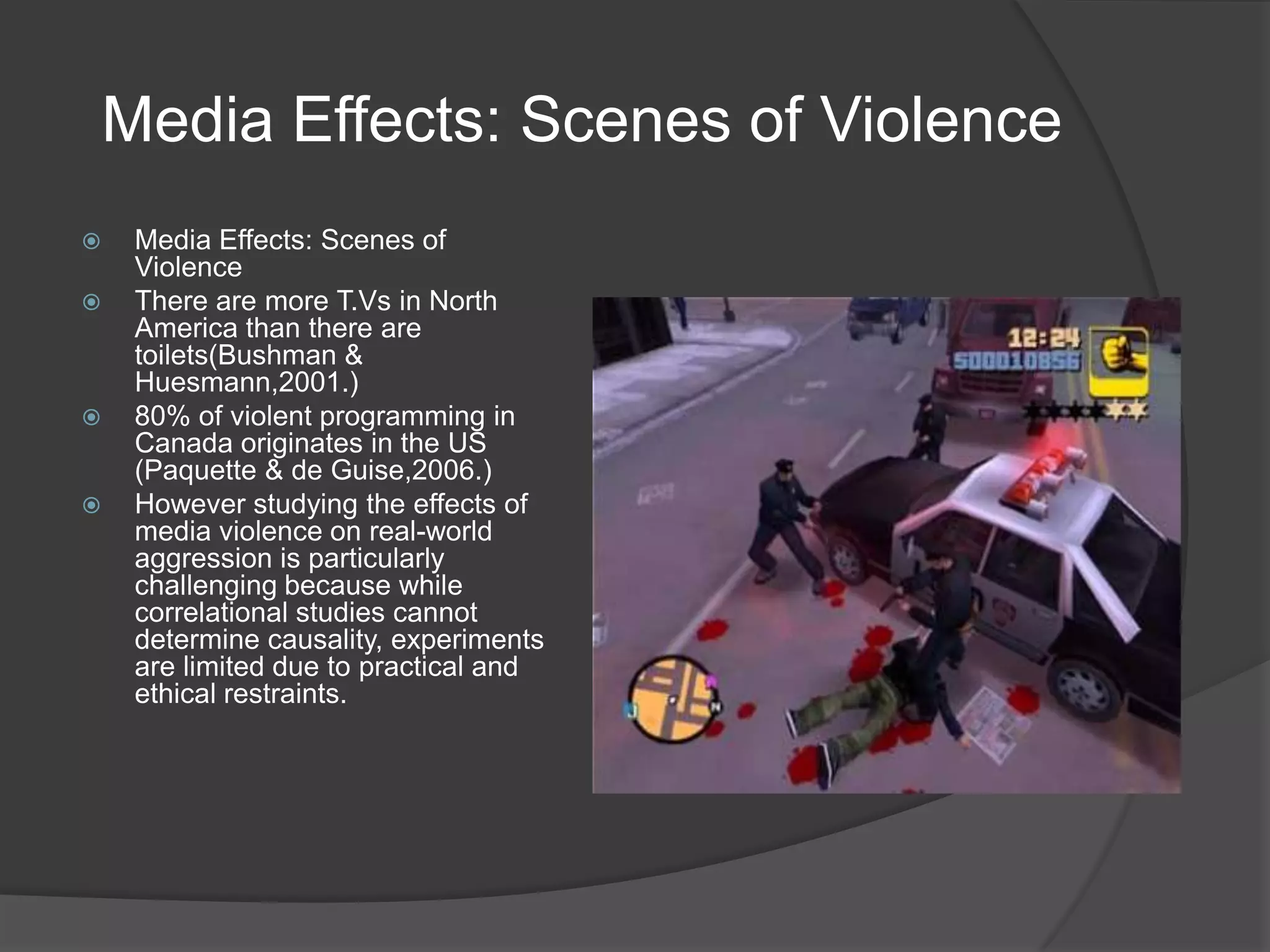 Media Effects: Scenes of ViolenceMedia Effects: Scenes of ViolenceThere are more T.Vs in North America than there are toilets(Bushman & Huesmann,2001.)80% of violent programming in Canada originates in the US (Paquette & de Guise,2006.)However studying the effects of media violence on real-world aggression is particularly challenging because while correlational studies cannot determine causality, experiments are limited due to practical and ethical restraints.
